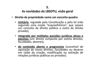 3. 
As novidades da LBSOTU, visão geral 
• Direito de propriedade como um conceito-quadro 
• Unitário, regulado pela Constituição e pela lei (não 
seguindo uma noção “esquizofrénica”, que separe 
um conceito de direito público e outro de direito 
privado), 
• integrado por múltiplas posições jurídicas ativas e 
passivas (um direito composto por outros direitos, 
faculdades, deveres), 
• de conteúdo aberto e progressivo (suscetível de 
aquisição de novos direitos, faculdades ou deveres 
em razão da criação, modificação ou extinção de 
relações jurídicas públicas ou privadas). 
 