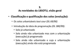 3. 
As novidades da LBSOTU, visão geral 
• Classificação e qualificação dos solos (evolução): 
• Os solos urbanizáveis tout cour (DL 69/90) 
• Introdução da ideia de programação (DL 380/99): 
• Solo já urbanizado 
• Solo ainda não urbanizado mas com a urbanização 
(execução) já programada 
• Solo ainda não urbanizado e cuja e urbanização 
(execução) ainda não está programada 
 