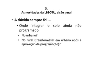 3. 
As novidades da LBSOTU, visão geral 
• A dúvida sempre foi…. 
• Onde integrar o solo ainda não 
programado 
• No urbano? 
• No rural (transformável em urbano após a 
aprovação da programação)? 
 