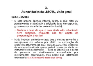 As novidades da LBSOTU, visão geral 
Na Lei 31/2014 
3. 
• O solo urbano apenas integra, agora, o solo total ou 
parcialmente urbanizado e edificado (que corresponde, 
grosso modo, ao anterior solo urbanizado), 
• Ganhou a tese de que o solo ainda não urbanizado 
nem edificado, enquanto não for objeto de 
programação, é rústico 
• Nada impede, em todo o caso, que o mesmo se venha a 
transformar em urbano por efeito da aprovação da 
respetiva programação (que, contudo, para evitar problemas 
de inconstitucionalidade, apenas poderá ocorrer por via de um 
instrumento de planeamento  plano de urbanização e planos 
de pormenor  devidamente enquadrado por 
instrumentos contratuais), mas desde que totalmente 
executado: Mas não decorre desta lei (e devia) 
 