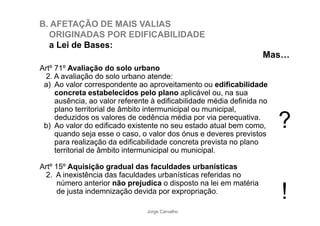 B. AFETAÇÃO DE MAIS VALIAS 
ORIGINADAS POR EDIFICABILIDADE 
a Lei de Bases: 
Mas= 
Artº 71º Avaliação do solo urbano 
2. A avaliação do solo urbano atende: 
a) Ao valor correspondente ao aproveitamento ou edificabilidade 
concreta estabelecidos pelo plano aplicável ou, na sua 
ausência, ao valor referente à edificabilidade média definida no 
plano territorial de âmbito intermunicipal ou municipal, 
deduzidos os valores de cedência média por via perequativa. 
b) Ao valor do edificado existente no seu estado atual bem como, 
quando seja esse o caso, o valor dos ónus e deveres previstos 
para realização da edificabilidade concreta prevista no plano 
territorial de âmbito intermunicipal ou municipal. 
Artº 15º Aquisição gradual das faculdades urbanísticas 
2. A inexistência das faculdades urbanísticas referidas no 
? 
número anterior não prejudica o disposto na lei em matéria 
de justa indemnização devida por expropriação. ! 
Jorge Carvalho 
 