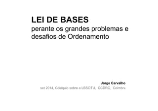 LEI DE BASES 
perante os grandes problemas e 
desafios de Ordenamento 
Jorge Carvalho 
set 2014, Colóquio sobre a LBSOTU, CCDRC, Coimbra 
 