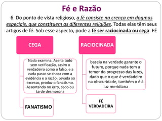 Fé e Razão
6. Do ponto de vista religioso, a fé consiste na crença em dogmas
especiais, que constituem as diferentes religiões. Todas elas têm seus
artigos de fé. Sob esse aspecto, pode a fé ser raciocinada ou cega. FÉ
CEGA
Nada examina. Aceita tudo
sem verificação, assim o
verdadeiro como o falso, e a
cada passo se choca com a
evidência e a razão. Levada ao
excesso, produz o fanatismo.
Assentando no erro, cedo ou
tarde desmorona
FANATISMO
RACIOCINADA
baseia na verdade garante o
futuro, porque nada tem a
temer do progresso das luzes,
dado que o que é verdadeiro
na obscuridade, também o é à
luz meridiana
FÉ
VERDADEIRA
 