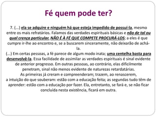 Fé quem pode ter?
7. (...) ela se adquire e ninguém há que esteja impedido de possuí-la, mesmo
entre os mais refratários. Falamos das verdades espirituais básicas e não de tal ou
qual crença particular. NÃO É À FÉ QUE COMPETE PROCURÁ-LOS; a eles é que
cumpre ir-lhe ao encontro e, se a buscarem sinceramente, não deixarão de achá-
la.
(...) Em certas pessoas, a fé parece de algum modo inata; uma centelha basta para
desenvolvê-la. Essa facilidade de assimilar as verdades espirituais é sinal evidente
de anterior progresso. Em outras pessoas, ao contrário, elas dificilmente
penetram, sinal não menos evidente de naturezas retardatárias.
As primeiras já creram e compreenderam; trazem, ao renascerem,
a intuição do que souberam: estão com a educação feita; as segundas tudo têm de
aprender: estão com a educação por fazer. Ela, entretanto, se fará e, se não ficar
concluída nesta existência, ficará em outra.
 