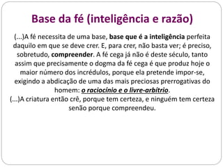 Base da fé (inteligência e razão)
(...)A fé necessita de uma base, base que é a inteligência perfeita
daquilo em que se deve crer. E, para crer, não basta ver; é preciso,
sobretudo, compreender. A fé cega já não é deste século, tanto
assim que precisamente o dogma da fé cega é que produz hoje o
maior número dos incrédulos, porque ela pretende impor-se,
exigindo a abdicação de uma das mais preciosas prerrogativas do
homem: o raciocínio e o livre-arbítrio.
(...)A criatura então crê, porque tem certeza, e ninguém tem certeza
senão porque compreendeu.
 