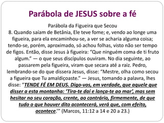 Parábola de JESUS sobre a fé
Parábola da Figueira que Secou
8. Quando saíam de Betânia, Ele teve fome; e, vendo ao longe uma
figueira, para ela encaminhou-se, a ver se acharia alguma coisa;
tendo-se, porém, aproximado, só achou folhas, visto não ser tempo
de figos. Então, disse Jesus à figueira: “Que ninguém coma de ti fruto
algum.” — o que seus discípulos ouviram. No dia seguinte, ao
passarem pela figueira, viram que secara até a raiz. Pedro,
lembrando-se do que dissera Jesus, disse: “Mestre, olha como secou
a figueira que Tu amaldiçoaste.” — Jesus, tomando a palavra, lhes
disse: “TENDE FÉ EM DEUS. Digo-vos, em verdade, que aquele que
disser a esta montanha: ‘Tira-te daí e lança-te ao mar’, mas sem
hesitar no seu coração, crente, ao contrário, firmemente, de que
tudo o que houver dito acontecerá, verá que, com efeito,
acontece.’” (Marcos, 11:12 a 14 e 20 a 23.)
 