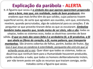 Explicação da parábola - ALERTA
9. A figueira que secou é o símbolo dos que apenas aparentam propensão
para o bem, mas que, em realidade, nada de bom produzem; dos
oradores que mais brilho têm do que solidez, cujas palavras trazem
superficial verniz, de sorte que agradam aos ouvidos, sem que, entretanto,
revelem, quando perscrutadas, algo de substancial para os corações. É de
perguntar-se que proveito tiraram delas os que as escutaram. Simboliza
também todos aqueles que, tendo meios de ser úteis, não o são; todas as
utopias, todos os sistemas ocos, todas as doutrinas carentes de base
sólida. O que as mais das vezes falta é a verdadeira fé, a fé produtiva, a fé
que abala as fibras do coração, a fé, numa palavra, que transporta
montanhas. São árvores cobertas de folhas, porém, baldas de frutos. Por
isso é que Jesus as condena à esterilidade, porquanto dia virá em que se
acharão secas até a raiz. Quer dizer que todos os sistemas, todas as
doutrinas que nenhum bem para a Humanidade houverem produzido,
cairão reduzidas a nada; que todos os homens deliberadamente inúteis,
por não terem posto em ação os recursos que traziam consigo, serão
tratados como a figueira que secou.
 