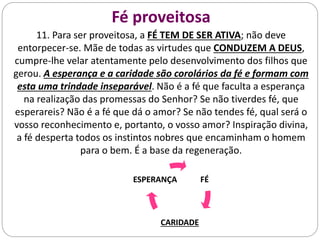 Fé proveitosa
11. Para ser proveitosa, a FÉ TEM DE SER ATIVA; não deve
entorpecer-se. Mãe de todas as virtudes que CONDUZEM A DEUS,
cumpre-lhe velar atentamente pelo desenvolvimento dos filhos que
gerou. A esperança e a caridade são corolários da fé e formam com
esta uma trindade inseparável. Não é a fé que faculta a esperança
na realização das promessas do Senhor? Se não tiverdes fé, que
esperareis? Não é a fé que dá o amor? Se não tendes fé, qual será o
vosso reconhecimento e, portanto, o vosso amor? Inspiração divina,
a fé desperta todos os instintos nobres que encaminham o homem
para o bem. É a base da regeneração.
FÉ
CARIDADE
ESPERANÇA
 