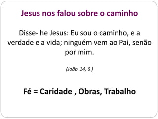 Jesus nos falou sobre o caminho
Disse-lhe Jesus: Eu sou o caminho, e a
verdade e a vida; ninguém vem ao Pai, senão
por mim.
(João 14, 6 )
Fé = Caridade , Obras, Trabalho
 
