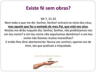 Existe fé sem obras?
Mt 7, 21-23
Nem todo o que me diz: Senhor, Senhor! entrará no reino dos céus,
mas aquele que faz a vontade de meu Pai, que está nos céus.
Muitos me dirão naquele dia: Senhor, Senhor, não profetizamos nós
em teu nome? e em teu nome não expulsamos demônios? e em teu
nome não fizemos muitas maravilhas?
E então lhes direi abertamente: Nunca vos conheci; apartai-vos de
mim, vós que praticais a iniquidade.
 
