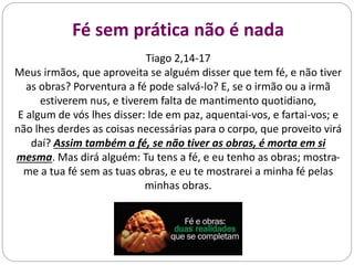 Fé sem prática não é nada
Tiago 2,14-17
Meus irmãos, que aproveita se alguém disser que tem fé, e não tiver
as obras? Porventura a fé pode salvá-lo? E, se o irmão ou a irmã
estiverem nus, e tiverem falta de mantimento quotidiano,
E algum de vós lhes disser: Ide em paz, aquentai-vos, e fartai-vos; e
não lhes derdes as coisas necessárias para o corpo, que proveito virá
daí? Assim também a fé, se não tiver as obras, é morta em si
mesma. Mas dirá alguém: Tu tens a fé, e eu tenho as obras; mostra-
me a tua fé sem as tuas obras, e eu te mostrarei a minha fé pelas
minhas obras.
 