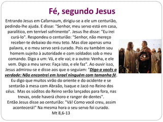 Fé, segundo Jesus
Entrando Jesus em Cafarnaum, dirigiu-se a ele um centurião,
pedindo-lhe ajuda. E disse: "Senhor, meu servo está em casa,
paralítico, em terrível sofrimento". Jesus lhe disse: "Eu irei
curá-lo". Respondeu o centurião: "Senhor, não mereço
receber-te debaixo do meu teto. Mas dize apenas uma
palavra, e o meu servo será curado. Pois eu também sou
homem sujeito à autoridade e com soldados sob o meu
comando. Digo a um: Vá, e ele vai; e a outro: Venha, e ele
vem. Digo a meu servo: Faça isto, e ele faz". Ao ouvir isso,
Jesus admirou-se e disse aos que o seguiam: "Digo a vocês a
verdade: Não encontrei em Israel ninguém com tamanha fé.
Eu digo que muitos virão do oriente e do ocidente e se
sentarão à mesa com Abraão, Isaque e Jacó no Reino dos
céus. Mas os súditos do Reino serão lançados para fora, nas
trevas, onde haverá choro e ranger de dentes".
Então Jesus disse ao centurião: "Vá! Como você creu, assim
acontecerá!" Na mesma hora o seu servo foi curado.
Mt 8,6-13
 