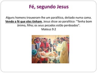 Fé, segundo Jesus
Alguns homens trouxeram-lhe um paralítico, deitado numa cama.
Vendo a fé que eles tinham, Jesus disse ao paralítico: "Tenha bom
ânimo, filho; os seus pecados estão perdoados".
Mateus 9:2
 