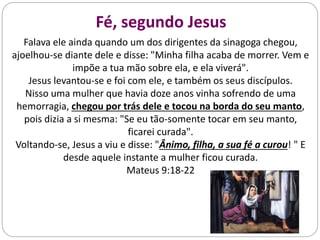 Fé, segundo Jesus
Falava ele ainda quando um dos dirigentes da sinagoga chegou,
ajoelhou-se diante dele e disse: "Minha filha acaba de morrer. Vem e
impõe a tua mão sobre ela, e ela viverá".
Jesus levantou-se e foi com ele, e também os seus discípulos.
Nisso uma mulher que havia doze anos vinha sofrendo de uma
hemorragia, chegou por trás dele e tocou na borda do seu manto,
pois dizia a si mesma: "Se eu tão-somente tocar em seu manto,
ficarei curada".
Voltando-se, Jesus a viu e disse: "Ânimo, filha, a sua fé a curou! " E
desde aquele instante a mulher ficou curada.
Mateus 9:18-22
 