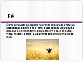 Fé
É uma conquista do espírito na grande caminhada evolutiva
ascensional. Em uns a fé é inata, basta apenas uma fagulha
para que ela se manifeste, pois já trazem a base de outras
vidas, noutros, porém, é um grande caminho a ser iniciado.
(ESE)
 