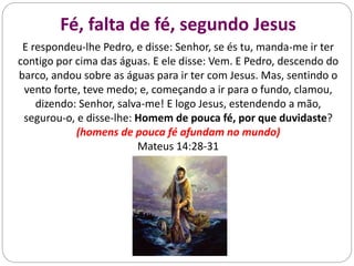 Fé, falta de fé, segundo Jesus
E respondeu-lhe Pedro, e disse: Senhor, se és tu, manda-me ir ter
contigo por cima das águas. E ele disse: Vem. E Pedro, descendo do
barco, andou sobre as águas para ir ter com Jesus. Mas, sentindo o
vento forte, teve medo; e, começando a ir para o fundo, clamou,
dizendo: Senhor, salva-me! E logo Jesus, estendendo a mão,
segurou-o, e disse-lhe: Homem de pouca fé, por que duvidaste?
(homens de pouca fé afundam no mundo)
Mateus 14:28-31
 
