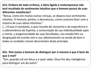 LIVRO DOS ESPÍRITOS
613. Embora de todo errônea, a ideia ligada à metempsicose não
terá resultado do sentimento intuitivo que o homem possui de suas
diferentes existências?
“Nessa, como em muitas outras crenças, se depara esse sentimento
intuitivo. O homem, porém, o desnaturou, como costuma fazer com a
maioria de suas ideias intuitivas.”
(...) O que é constante, o que ressalta do raciocínio e da experiência é
a sobrevivência do Espírito, a conservação de sua individualidade após
a morte, a progressividade de suas faculdades, seu estado feliz ou
desgraçado de acordo com o seu adiantamento na senda do bem e
todas as verdades morais decorrentes deste princípio.
631. Tem meios o homem de distinguir por si mesmo o que é bem do
que é mal?
“Sim, quando crê em Deus e o quer saber. Deus lhe deu inteligência
para distinguir um do outro.”
 