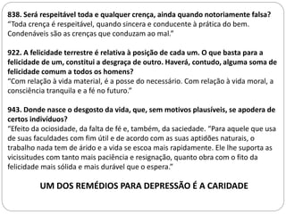 LIVRO DOS ESPÍRITOS
838. Será respeitável toda e qualquer crença, ainda quando notoriamente falsa?
“Toda crença é respeitável, quando sincera e conducente à prática do bem.
Condenáveis são as crenças que conduzam ao mal.”
922. A felicidade terrestre é relativa à posição de cada um. O que basta para a
felicidade de um, constitui a desgraça de outro. Haverá, contudo, alguma soma de
felicidade comum a todos os homens?
“Com relação à vida material, é a posse do necessário. Com relação à vida moral, a
consciência tranquila e a fé no futuro.”
943. Donde nasce o desgosto da vida, que, sem motivos plausíveis, se apodera de
certos indivíduos?
“Efeito da ociosidade, da falta de fé e, também, da saciedade. “Para aquele que usa
de suas faculdades com fim útil e de acordo com as suas aptidões naturais, o
trabalho nada tem de árido e a vida se escoa mais rapidamente. Ele lhe suporta as
vicissitudes com tanto mais paciência e resignação, quanto obra com o fito da
felicidade mais sólida e mais durável que o espera.”
UM DOS REMÉDIOS PARA DEPRESSÃO É A CARIDADE
 