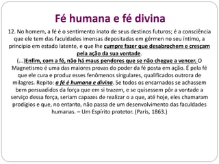 Fé humana e fé divina
12. No homem, a fé é o sentimento inato de seus destinos futuros; é a consciência
que ele tem das faculdades imensas depositadas em gérmen no seu íntimo, a
princípio em estado latente, e que lhe cumpre fazer que desabrochem e cresçam
pela ação da sua vontade.
(...)Enfim, com a fé, não há maus pendores que se não chegue a vencer. O
Magnetismo é uma das maiores provas do poder da fé posta em ação. É pela fé
que ele cura e produz esses fenômenos singulares, qualificados outrora de
milagres. Repito: a fé é humana e divina. Se todos os encarnados se achassem
bem persuadidos da força que em si trazem, e se quisessem pôr a vontade a
serviço dessa força, seriam capazes de realizar o a que, até hoje, eles chamaram
prodígios e que, no entanto, não passa de um desenvolvimento das faculdades
humanas. – Um Espírito protetor. (Paris, 1863.)
 
