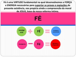 FÉ
Fé é uma VIRTUDE fundamental na qual desenvolvemos a FORÇA
e ENERGIA necessárias para suportar as provas e expiações da
presente existência, nos propicia ainda a compreensão da moral
de JESUS, base da nossa reforma íntima.
Inteligê
ncia FÉ Caridade e
crescimento
 