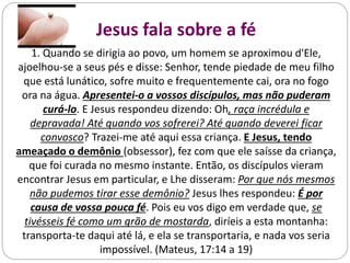 1. Quando se dirigia ao povo, um homem se aproximou d'Ele,
ajoelhou-se a seus pés e disse: Senhor, tende piedade de meu filho
que está lunático, sofre muito e frequentemente cai, ora no fogo
ora na água. Apresentei-o a vossos discípulos, mas não puderam
curá-lo. E Jesus respondeu dizendo: Oh, raça incrédula e
depravada! Até quando vos sofrerei? Até quando deverei ficar
convosco? Trazei-me até aqui essa criança. E Jesus, tendo
ameaçado o demônio (obsessor), fez com que ele saísse da criança,
que foi curada no mesmo instante. Então, os discípulos vieram
encontrar Jesus em particular, e Lhe disseram: Por que nós mesmos
não pudemos tirar esse demônio? Jesus lhes respondeu: É por
causa de vossa pouca fé. Pois eu vos digo em verdade que, se
tivésseis fé como um grão de mostarda, diríeis a esta montanha:
transporta-te daqui até lá, e ela se transportaria, e nada vos seria
impossível. (Mateus, 17:14 a 19)
Jesus fala sobre a fé
 
