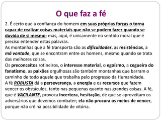 Diferentes Estados da alma
2. É certo que a confiança do homem em suas próprias forças o torna
capaz de realizar coisas materiais que não se podem fazer quando se
duvida de si mesmo; mas, aqui, é unicamente no sentido moral que é
preciso entender estas palavras.
As montanhas que a fé transporta são as dificuldades, as resistências, a
má vontade, que se encontram entre os homens, mesmo quando se trata
das melhores coisas.
Os preconceitos rotineiros, o interesse material, o egoísmo, a cegueira do
fanatismo, as paixões orgulhosas são também montanhas que barram o
caminho de todo aquele que trabalha pelo progresso da Humanidade.
A fé ROBUSTA dá a perseverança, a energia e os recursos que fazem
vencer os obstáculos, tanto nas pequenas quanto nas grandes coisas. A fé,
que é VACILANTE, provoca incerteza, hesitação, de que se aproveitam os
adversários que devemos combater; ela não procura os meios de vencer,
porque não crê na possibilidade de vitória.
O que faz a fé
 