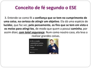 Conceito de fé segundo o ESE
3. Entende-se como fé a confiança que se tem no cumprimento de
uma coisa, na certeza de atingir um objetivo. Ela dá uma espécie de
lucidez, que faz ver, pelo pensamento, os fins que se tem em vista e
os meios para atingi-los, de modo que quem a possui caminha, por
assim dizer, com total segurança. Num como noutro caso, ela leva a
realizar grandes coisas.
 