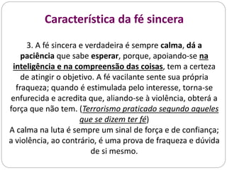 Característica da fé sincera
3. A fé sincera e verdadeira é sempre calma, dá a
paciência que sabe esperar, porque, apoiando-se na
inteligência e na compreensão das coisas, tem a certeza
de atingir o objetivo. A fé vacilante sente sua própria
fraqueza; quando é estimulada pelo interesse, torna-se
enfurecida e acredita que, aliando-se à violência, obterá a
força que não tem. (Terrorismo praticado segundo aqueles
que se dizem ter fé)
A calma na luta é sempre um sinal de força e de confiança;
a violência, ao contrário, é uma prova de fraqueza e dúvida
de si mesmo.
 