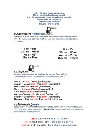 He is – Ele é/está (usado para pessoa)
                           She is – Ela é/está (usado para pessoa)
                 It is – Ele ou ela é/está (usado para objetos e animais)
                                We are – Nós somos/estamos
                                  You are – Vocês são/estão
                                   They are – Elas são/estão




1.1. Contractions (contrações)
In English, to make a sentence sound more natural we usually use contractions.
(PT) – No inglês, para fazermos uma frase soar mais natural, geralmente usamos
contrações.


            I am – I’m                                       It is – It’s
         You are – You’re                                 We are – We’re
            He is – He’s                                  You are – You’re
           She is – She’s                                They are – They’re




1.2. Negative
As in any other language, we also have the negative form, which is:
Como em todo idioma, também temos a forma negativa, que é:

I am – I am not / I’m not (contraction)
You are – You are not / You aren’t (contraction)
He is – He is not / He isn’t (contraction)
She is – She is not / She isn’t (contraction)
It is – It is not / It isn’t (contraction)
We are – We are not / We aren’t (contraction)
You are – You are not / You aren’t (contraction)
They are – They are not / They aren’t (contraction)

1.2. Statements (frases)
So now that we know the PRONOUNS and verb to be, let’s take a look at the Mini Story again.
(PT) Então agora que conhecemos os PRONOMES e o verbo ser/estar, vamos dar uma
olhada na Mini Story novamente.


                    I am a student. – Eu sou um aluno.
            She is short and pretty. – Ela é baixa e bonita.
         He is tall and very cool. – Ele é alto e muito maneiro.
 