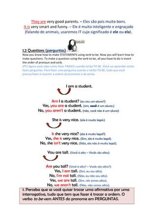 They are very good parents. – Eles são pais muito bons.
 It is very smart and funny. – Ele é muito inteligente e engraçado
  (falando de animais, usaremos IT cujo significado é ele ou ela).



1.2 Questions (perguntas)
Now you know how to make STATEMENTS using verb to be. Now you will learn how to
make questions. To make a question using the verb to be, all you have to do is invert
the order of pronoun and verb.
(PT) Agora você sabe como fazer FRASES usando verbo TO BE. Você vai aprender como
fazer perguntas. Para fazer uma pergunta usando o verbo TO BE, tudo que você
precisa fazer é inverter a ordem do pronome e do verbo.


                                 I am a student.


                   Am I a student? (eu sou um aluno?)
             Yes, you are a student. (sim, você é um aluno.)
           No, you aren’t a student. (não, você não é um aluno)

                      She is very nice. (ela é muito legal.)


                    Is she very nice? (ela é muito legal?)
               Yes, she is very nice. (Sim, ela é muito legal).
             No, she isn’t very nice. (Não, ela não é muito legal).

                   You are tall. (Você é alto – Vocês são altos)


              Are you tall? (Você é alto? – Vocês são altos?)
                   Yes, I am tall. (Sim, eu sou alto).
                No, I’m not tall. (Não, eu não sou alto).
                Yes, we are tall. (Sim, nós somos altos).
               No, we aren’t tall. (Não, não somos altos).
1. Perceba que se você quiser trocar uma afirmativa por uma
interrogativa, tudo que tem que fazer é trocar a ordem. O
verbo to be vem ANTES do pronome em PERGUNTAS.
 