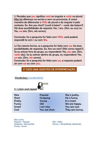 2. Perceba que you significa você no singular e vocês no plural.
Não há diferença na escrita e nem na pronúncia. A única
maneira de diferenciar o YOU do plural e do singular é pelo
contexto. Ex: Are you short? (você é baixo? – vocês são baixos?)
Há duas possibilidades de resposta: Yes, I am. (Sim, eu sou) ou
Yes, we are. (Sim, nós somos).

Conclusão: Se a pergunta for feita com YOU, você poderá
respondê-la com I ou com We.

2.1 Da mesma forma, se a pergunta for feita com we, há duas
possibilidades de respostas. Ex: Are we nice? (Nós somos legais?)
Se eu estiver fora do grupo, eu responderei: Yes, you are. (Sim,
vocês são). Se eu estiver dentro do grupo, eu responderei: Yes,
we are. (Sim, nós somos).
Conclusão: Se a pergunta for feita com we, a resposta poderá
ser com we ou com you.

          É TUDO UMA QUESTÃO DE INTERPRETAÇÃO.


Vocabulary (vocabulário)



1.1. Listen and repeat

Nice                      Popular                  She is pretty.
Short                     Outgoing                 He is funny.
Pretty                    Young                    It is smart.
Funny                     Old                      We are happy.
Smart                     I am nice.               You are cool.
Cool                      You are short.           They are clumsy.


New words:
Popular – Popular                    Old – Velho
Outgoing – Extrovertido              Clumsy – Atrapalhado, desastrado
Young – Jovem
 