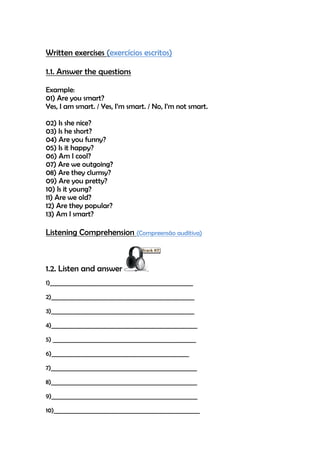 Written exercises (exercícios escritos)

1.1. Answer the questions

Example:
01) Are you smart?
Yes, I am smart. / Yes, I’m smart. / No, I’m not smart.

02) Is she nice?
03) Is he short?
04) Are you funny?
05) Is it happy?
06) Am I cool?
07) Are we outgoing?
08) Are they clumsy?
09) Are you pretty?
10) Is it young?
11) Are we old?
12) Are they popular?
13) Am I smart?

Listening Comprehension (Compreensão auditiva)



1.2. Listen and answer
1)___________________________________________________

2)___________________________________________________

3)___________________________________________________

4)____________________________________________________

5) ___________________________________________________

6)_________________________________________________

7)____________________________________________________

8)____________________________________________________

9)____________________________________________________

10)____________________________________________________
 
