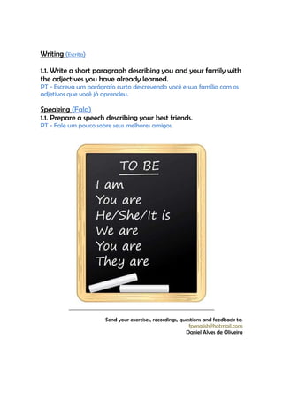 Writing (Escrita)

1.1. Write a short paragraph describing you and your family with
the adjectives you have already learned.
PT - Escreva um parágrafo curto descrevendo você e sua família com os
adjetivos que você já aprendeu.

Speaking (Fala)
1.1. Prepare a speech describing your best friends.
PT - Fale um pouco sobre seus melhores amigos.




                      Send your exercises, recordings, questions and feedback to:
                                                          fpenglish@hotmail.com
                                                         Daniel Alves de Oliveira
 