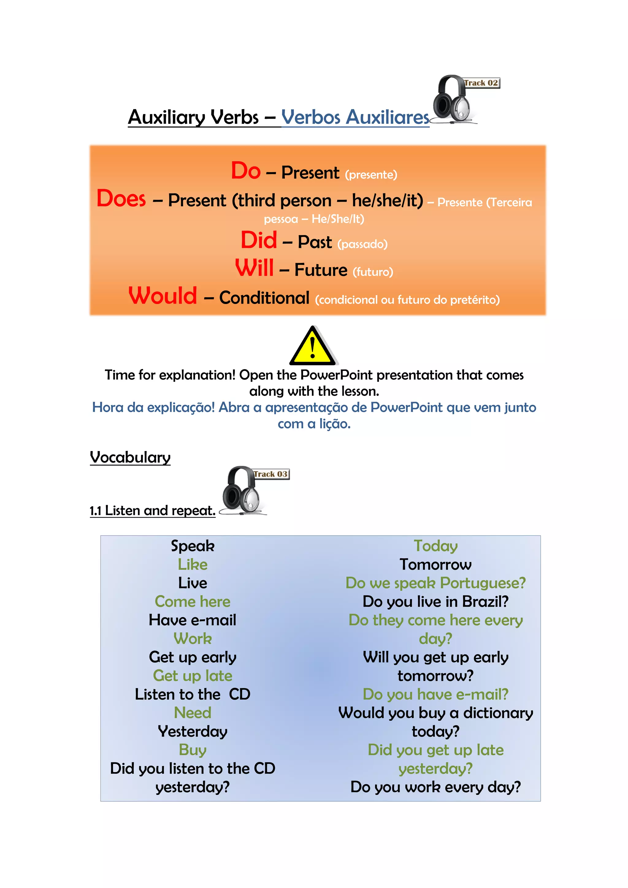 Auxiliary Verbs – Verbos Auxiliares

                         Do – Present (presente)
 Does – Present (third person – he/she/it) – Presente (Terceira
                             pessoa – He/She/It)
                         Did – Past (passado)
                         Will – Future (futuro)
      Would – Conditional (condicional ou futuro do pretérito)

 Time for explanation! Open the PowerPoint presentation that comes
                        along with the lesson.
Hora da explicação! Abra a apresentação de PowerPoint que vem junto
                             com a lição.

Vocabulary


1.1 Listen and repeat.

            Speak                                    Today
             Like                                  Tomorrow
             Live                          Do we speak Portuguese?
         Come here                           Do you live in Brazil?
        Have e-mail                         Do they come here every
            Work                                      day?
        Get up early                         Will you get up early
         Get up late                               tomorrow?
      Listen to the CD                       Do you have e-mail?
            Need                           Would you buy a dictionary
          Yesterday                                  today?
             Buy                              Did you get up late
   Did you listen to the CD                        yesterday?
          yesterday?                        Do you work every day?
 