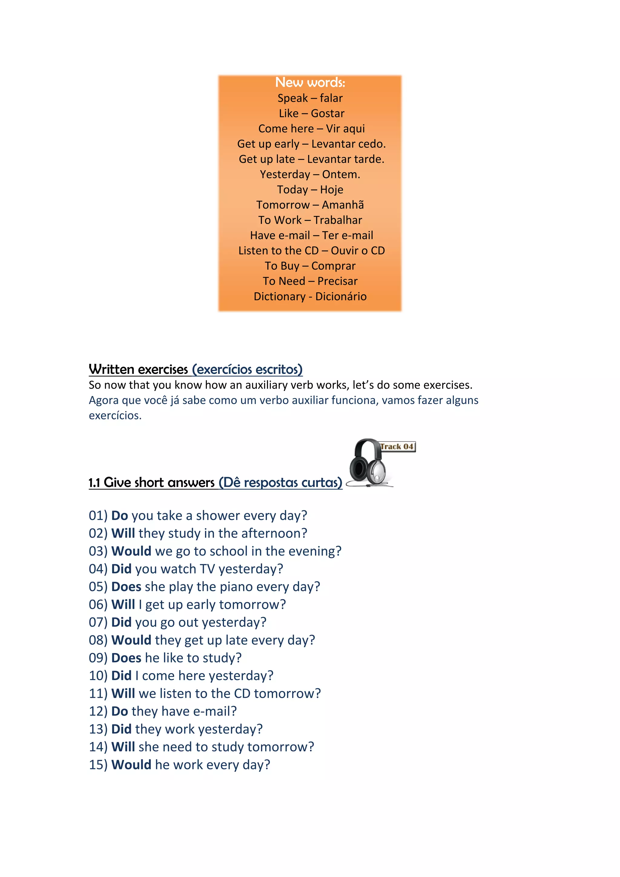 New words:
                                     Speak – falar
                                     Like – Gostar
                                 Come here – Vir aqui
                            Get up early – Levantar cedo.
                            Get up late – Levantar tarde.
                                 Yesterday – Ontem.
                                     Today – Hoje
                                Tomorrow – Amanhã
                                 To Work – Trabalhar
                               Have e-mail – Ter e-mail
                            Listen to the CD – Ouvir o CD
                                  To Buy – Comprar
                                  To Need – Precisar
                                Dictionary - Dicionário




Written exercises (exercícios escritos)
So now that you know how an auxiliary verb works, let’s do some exercises.
Agora que você já sabe como um verbo auxiliar funciona, vamos fazer alguns
exercícios.




1.1 Give short answers (Dê respostas curtas)

01) Do you take a shower every day?
02) Will they study in the afternoon?
03) Would we go to school in the evening?
04) Did you watch TV yesterday?
05) Does she play the piano every day?
06) Will I get up early tomorrow?
07) Did you go out yesterday?
08) Would they get up late every day?
09) Does he like to study?
10) Did I come here yesterday?
11) Will we listen to the CD tomorrow?
12) Do they have e-mail?
13) Did they work yesterday?
14) Will she need to study tomorrow?
15) Would he work every day?
 