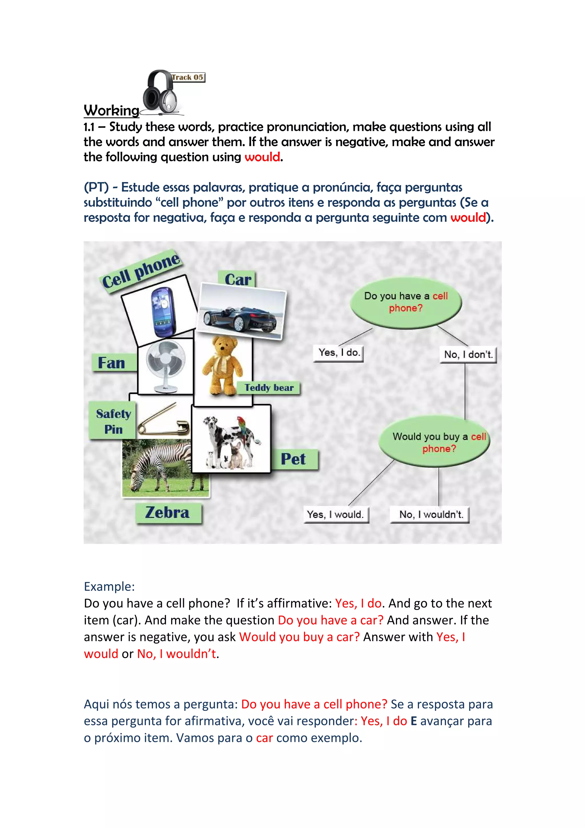 Working
1.1 – Study these words, practice pronunciation, make questions using all
the words and answer them. If the answer is negative, make and answer
the following question using would.

(PT) - Estude essas palavras, pratique a pronúncia, faça perguntas
substituindo “cell phone” por outros itens e responda as perguntas (Se a
resposta for negativa, faça e responda a pergunta seguinte com would).




Example:
Do you have a cell phone? If it’s affirmative: Yes, I do. And go to the next
item (car). And make the question Do you have a car? And answer. If the
answer is negative, you ask Would you buy a car? Answer with Yes, I
would or No, I wouldn’t.


Aqui nós temos a pergunta: Do you have a cell phone? Se a resposta para
essa pergunta for afirmativa, você vai responder: Yes, I do E avançar para
o próximo item. Vamos para o car como exemplo.
 