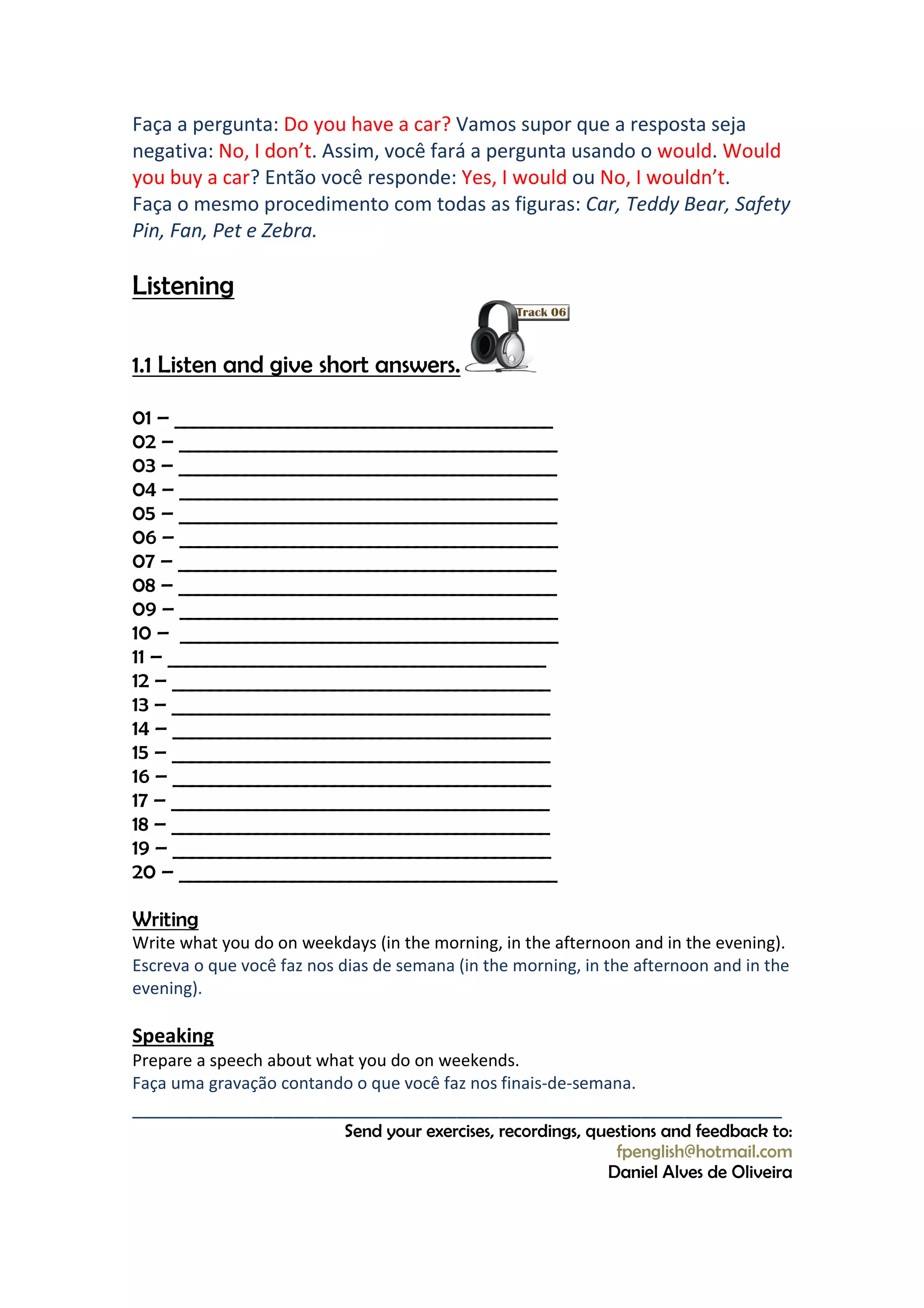 Faça a pergunta: Do you have a car? Vamos supor que a resposta seja
negativa: No, I don’t. Assim, você fará a pergunta usando o would. Would
you buy a car? Então você responde: Yes, I would ou No, I wouldn’t.
Faça o mesmo procedimento com todas as figuras: Car, Teddy Bear, Safety
Pin, Fan, Pet e Zebra.

Listening

1.1 Listen and give short answers.

01 – ________________________________________
02 – ________________________________________
03 – ________________________________________
04 – ________________________________________
05 – ________________________________________
06 – ________________________________________
07 – ________________________________________
08 – ________________________________________
09 – ________________________________________
10 – ________________________________________
11 – ________________________________________
12 – ________________________________________
13 – ________________________________________
14 – ________________________________________
15 – ________________________________________
16 – ________________________________________
17 – ________________________________________
18 – ________________________________________
19 – ________________________________________
20 – ________________________________________

Writing
Write what you do on weekdays (in the morning, in the afternoon and in the evening).
Escreva o que você faz nos dias de semana (in the morning, in the afternoon and in the
evening).

Speaking
Prepare a speech about what you do on weekends.
Faça uma gravação contando o que você faz nos finais-de-semana.
____________________________________________________________
                           Send your exercises, recordings, questions and feedback to:
                                                               fpenglish@hotmail.com
                                                              Daniel Alves de Oliveira
 