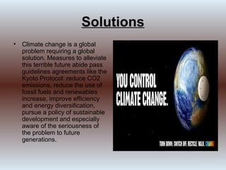Solutions
• Climate change is a global
  problem requiring a global
  solution. Measures to alleviate
  this terrible future abide pass
  guidelines agreements like the
  Kyoto Protocol: reduce CO2
  emissions, reduce the use of
  fossil fuels and renewables
  increase, improve efficiency
  and energy diversification,
  pursue a policy of sustainable
  development and especially
  aware of the seriousness of
  the problem to future
  generations.
 