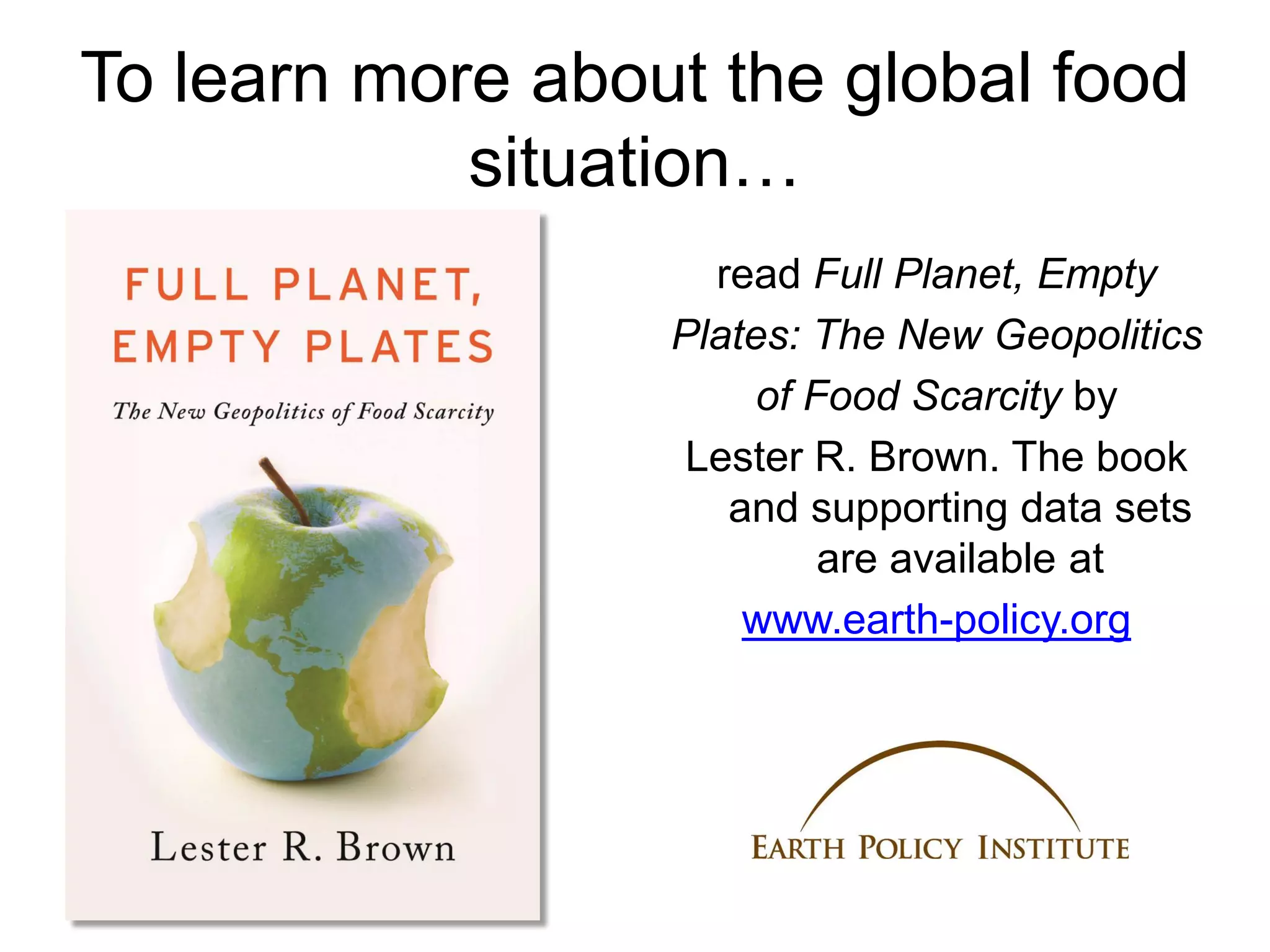 To learn more about the global food
            situation…
                    read Full Planet, Empty
                  Plates: The New Geopolitics
                       of Food Scarcity by
                   Lester R. Brown. The book
                     and supporting data sets
                           are available at
                      www.earth-policy.org
 