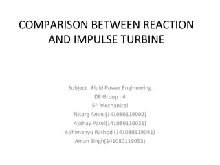 COMPARISON BETWEEN REACTION
AND IMPULSE TURBINE
Subject : Fluid Power Engineering
DE Group : 4
5th
Mechanical
Nisarg Amin (141080119002)
Akshay Patel(141080119031)
Abhimanyu Rathod (141080119041)
Aman Singh(141080119053)
 