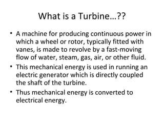 What is a Turbine…??
• A machine for producing continuous power in
which a wheel or rotor, typically fitted with
vanes, is made to revolve by a fast-moving
flow of water, steam, gas, air, or other fluid.
• This mechanical energy is used in running an
electric generator which is directly coupled
the shaft of the turbine.
• Thus mechanical energy is converted to
electrical energy.
 