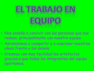 Nos enseña a convivir con las personas que nos rodean, principalmente con nuestro equipo.Aprendemos a compartir y a expresar nuestras ideas frente a los demás.Creamos con mas facilidad los artefactos gracias a que todos los integrantes del equipo aportamos.El trabajo en equipo