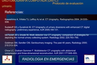 UROTOMOGRAFIA COMPUTADA (UroTC):    Protocolo de evaluación urinario. Referencias:  Kawashima A, Vrtiska TJ, LeRoy AJ et al. CT Urography. Radiographics 2004; 24:S35–S58. Sudakoff GS y Guralnick M. CT Urography of urinary diversions with enhanced CT digital radiography: preliminary experience .  AJR 2005;184:131. McTavish JD y Jinzaki M .  Multi–detector row CT urography: comparison of strategies for depicting the normal urinary collecting system. Radiology 2002;   225:783–790. Goldman SM, Sandler CM .  Genitourinary imaging: The past 40 years, Radiology 2000;   215:313–324. Chow LC, Graham Sommer F. Multidetector CT urography with abdominal compression and three-dimensional reconstruction. AJR 2001;177:849–855. RADIOLOGIA EN EMERGENCIAS 
