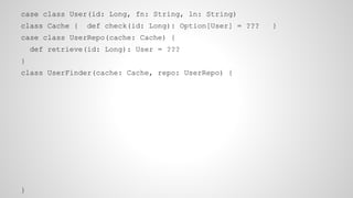 case class User(id: Long, fn: String, ln: String)
class Cache { def check(id: Long): Option[User] = ??? }
case class UserRepo(cache: Cache) {
def retrieve(id: Long): User = ???
}
class UserFinder(cache: Cache, repo: UserRepo) {
}
 