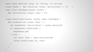 case class User(id: Long, fn: String, ln: String)
class Cache { def check(id: Long): Option[User] = ??? }
case class UserRepo(cache: Cache) {
def retrieve(id: Long): User = ???
}
class UserFinder(cache: Cache, repo: UserRepo) {
def findUser(id: Long): User = {
val maybeUser: Option[User] = cache.check(id)
if (maybeUser.isDefined) {
maybeUser.get
} else {
val user: User = repo.retrieve(id)
cache.insert(user.id, user)
}
}
}
 