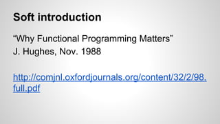 Soft introduction
“Why Functional Programming Matters”
J. Hughes, Nov. 1988
http://comjnl.oxfordjournals.org/content/32/2/98.
full.pdf
 