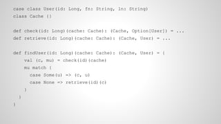 case class User(id: Long, fn: String, ln: String)
class Cache {}
def check(id: Long)(cache: Cache): (Cache, Option[User]) = ...
def retrieve(id: Long)(cache: Cache): (Cache, User) = ...
def findUser(id: Long)(cache: Cache): (Cache, User) = {
val (c, mu) = check(id)(cache)
mu match {
case Some(u) => (c, u)
case None => retrieve(id)(c)
}
}
}
 