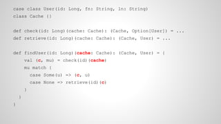case class User(id: Long, fn: String, ln: String)
class Cache {}
def check(id: Long)(cache: Cache): (Cache, Option[User]) = ...
def retrieve(id: Long)(cache: Cache): (Cache, User) = ...
def findUser(id: Long)(cache: Cache): (Cache, User) = {
val (c, mu) = check(id)(cache)
mu match {
case Some(u) => (c, u)
case None => retrieve(id)(c)
}
}
}
 