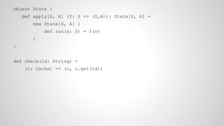 object State {
def apply[S, A] (f: S => (S,A)): State[S, A] =
new State[S, A] {
def run(s: S) = f(s)
}
}
def check(id: String) =
(c: Cache) => (c, c.get(id))
 