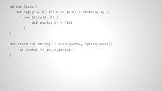 object State {
def apply[S, A] (f: S => (S,A)): State[S, A] =
new State[S, A] {
def run(s: S) = f(s(
}
}
def check(id: String) = State[Cache, Option[User]]{
(c: Cache) => (c, c.get(id))
}
 